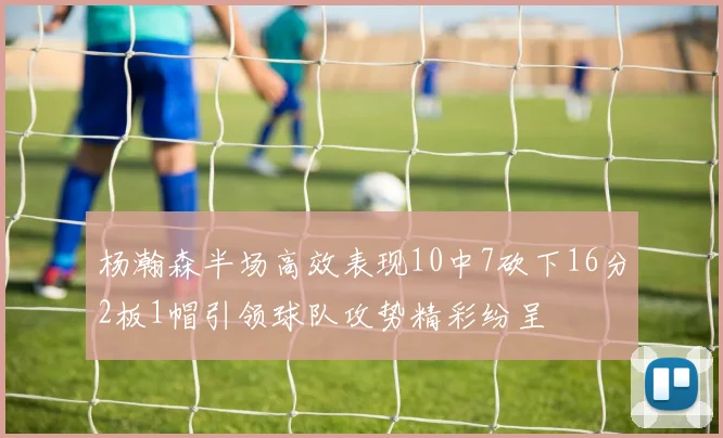 杨瀚森半场高效表现10中7砍下16分2板1帽引领球队攻势精彩纷呈