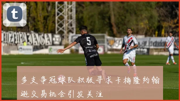 多支争冠球队积极寻求卡梅隆约翰逊交易机会引发关注