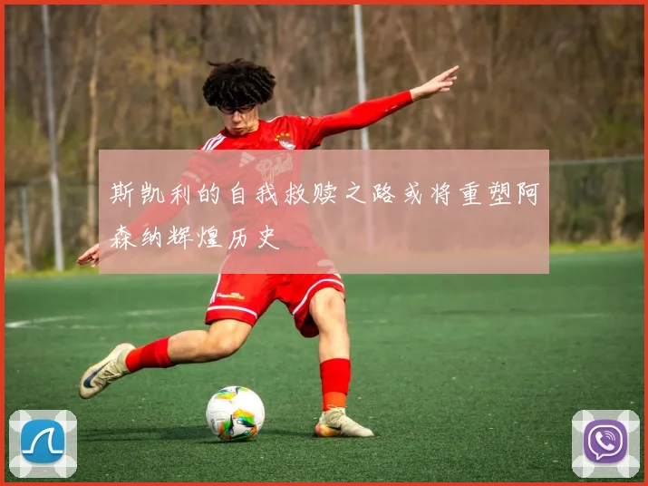 斯凯利的自我救赎之路或将重塑阿森纳辉煌历史