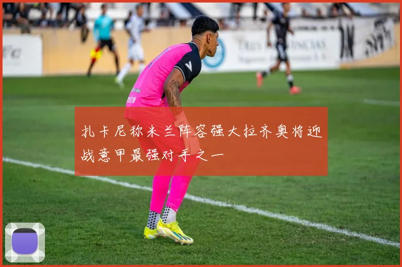 扎卡尼称米兰阵容强大拉齐奥将迎战意甲最强对手之一