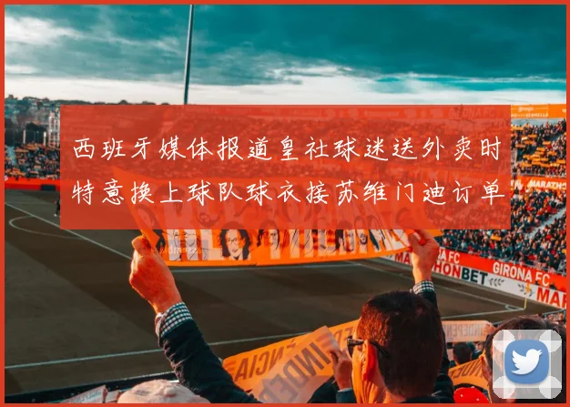 西班牙媒体报道皇社球迷送外卖时特意换上球队球衣接苏维门迪订单