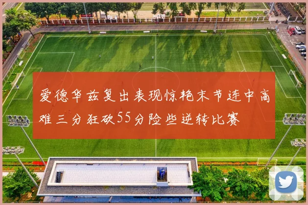 爱德华兹复出表现惊艳末节连中高难三分狂砍55分险些逆转比赛