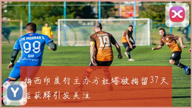 梅西印度行主办方杜塔被拘留37天后获释引发关注