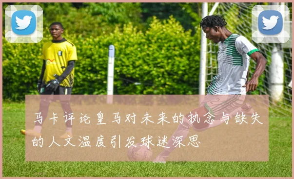 马卡评论皇马对未来的执念与缺失的人文温度引发球迷深思
