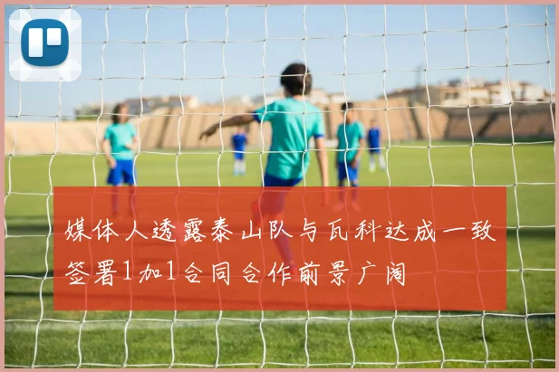 媒体人透露泰山队与瓦科达成一致签署1加1合同合作前景广阔